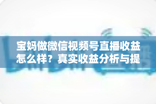 宝妈做微信视频号直播收益怎么样？真实收益分析与提升变现能力的实用指南