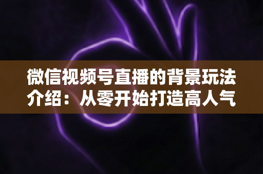 微信视频号直播的背景玩法介绍：从零开始打造高人气直播间的实用指南