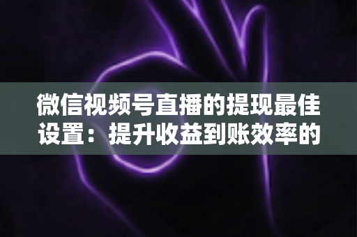微信视频号直播的提现最佳设置:提升收益到账效率的完整实操指南 微信视频号直播的提现最佳设置:提升收益到账效率的完整实操指南