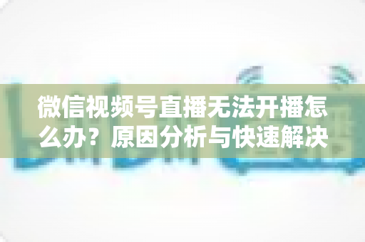 微信视频号直播无法开播怎么办?原因分析与快速解决全攻略 微信视频号直播无法开播怎么办?原因分析与快速解决全攻略