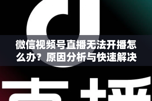 微信视频号直播无法开播怎么办？原因分析与快速解决全攻略