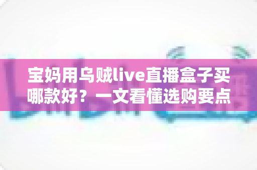 宝妈用乌贼live直播盒子买哪款好?一文看懂选购要点与避坑指南 宝妈用乌贼live直播盒子买哪款好?一文看懂选购要点与避坑指南