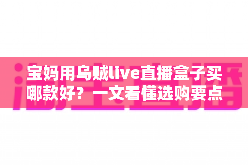 宝妈用乌贼live直播盒子买哪款好？一文看懂选购要点与避坑指南