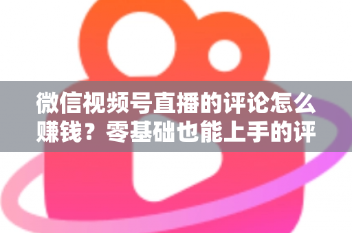 微信视频号直播的评论怎么赚钱?零基础也能上手的评论变现全攻略 微信视频号直播的评论怎么赚钱?零基础也能上手的评论变现全攻略