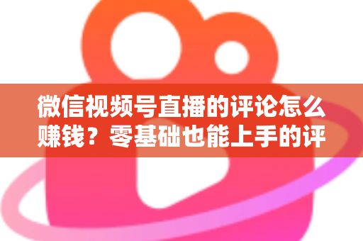 微信视频号直播的评论怎么赚钱?零基础也能上手的评论变现全攻略 微信视频号直播的评论怎么赚钱?零基础也能上手的评论变现全攻略