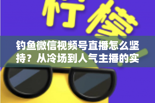 钓鱼微信视频号直播怎么坚持？从冷场到人气主播的实战心得全解析