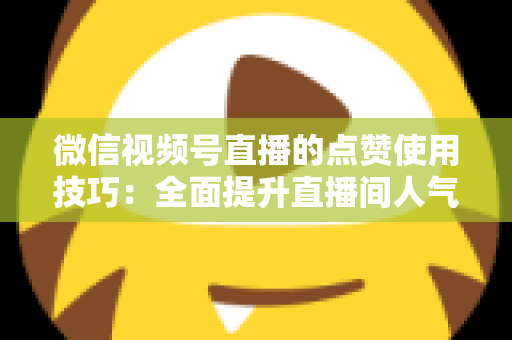 微信视频号直播的点赞使用技巧：全面提升直播间人气与互动的实战指南
