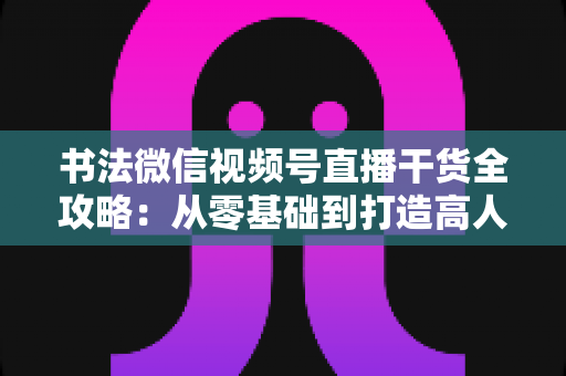 书法微信视频号直播干货全攻略：从零基础到打造高人气书法直播间的实战指南