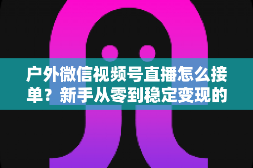 户外微信视频号直播怎么接单?新手从零到稳定变现的完整实战指南 户外微信视频号直播怎么接单?新手从零到稳定变现的完整实战指南