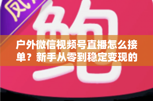 户外微信视频号直播怎么接单?新手从零到稳定变现的完整实战指南 户外微信视频号直播怎么接单?新手从零到稳定变现的完整实战指南