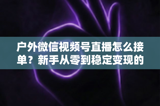 户外微信视频号直播怎么接单？新手从零到稳定变现的完整实战指南