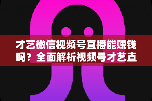 才艺微信视频号直播能赚钱吗？全面解析视频号才艺直播变现途径与实操攻略