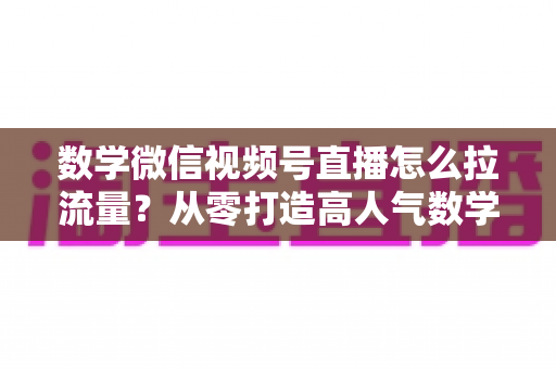 数学微信视频号直播怎么拉流量？从零打造高人气数学直播间的实战全攻略