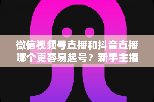 微信视频号直播和抖音直播哪个更容易起号？新手主播平台选择与起号实战指南