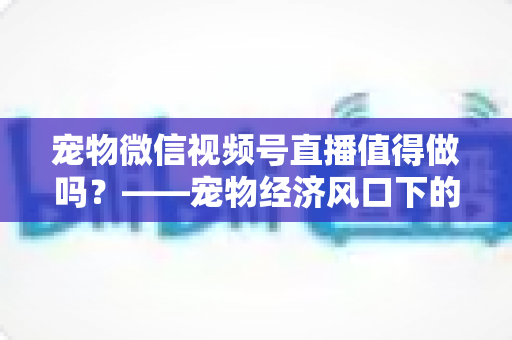 宠物微信视频号直播值得做吗?——宠物经济风口下的流量蓝海与变现全攻略 宠物微信视频号直播值得做吗?——宠物经济风口下的流量蓝海与变现全攻略
