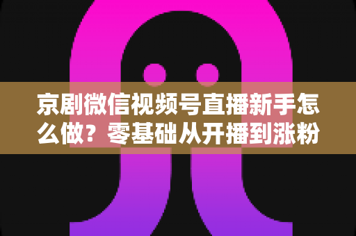 京剧微信视频号直播新手怎么做？零基础从开播到涨粉的完整实战指南