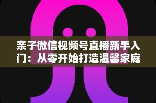 亲子微信视频号直播新手入门：从零开始打造温馨家庭直播间的完整指南