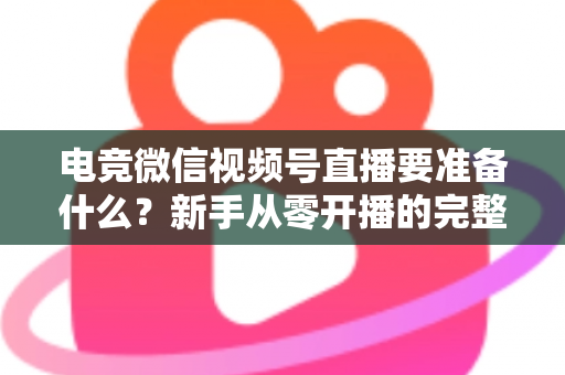 电竞微信视频号直播要准备什么？新手从零开播的完整准备清单与实战避坑指南