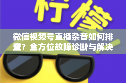 微信视频号直播杂音如何排查？全方位故障诊断与解决方案完全指南