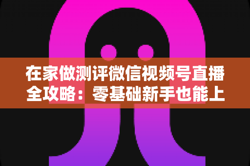 在家做测评微信视频号直播全攻略：零基础新手也能上手的居家变现指南