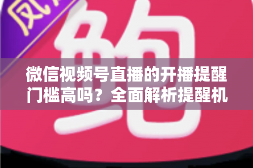 微信视频号直播的开播提醒门槛高吗？全面解析提醒机制、设置方法与运营优化技巧