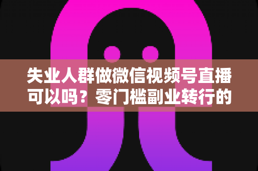 失业人群做微信视频号直播可以吗？零门槛副业转行的真实答案与实操指南