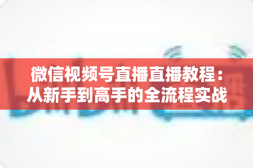 微信视频号直播直播教程:从新手到高手的全流程实战指南 微信视频号直播直播教程:从新手到高手的全流程实战指南