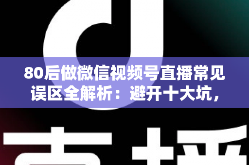 80后做微信视频号直播常见误区全解析：避开十大坑，让直播变现少走三年弯路