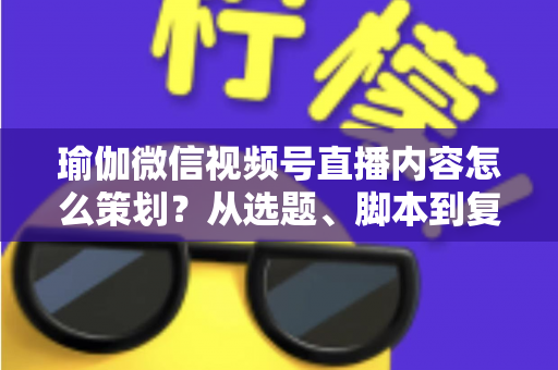 瑜伽微信视频号直播内容怎么策划？从选题、脚本到复盘的全流程实战指南