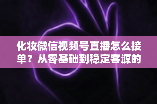化妆微信视频号直播怎么接单？从零基础到稳定客源的全流程实战指南