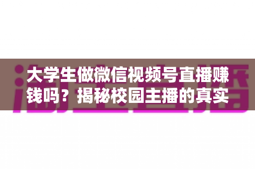 大学生做微信视频号直播赚钱吗?揭秘校园主播的真实收入与变现全攻略 大学生做微信视频号直播赚钱吗?揭秘校园主播的真实收入与变现全攻略