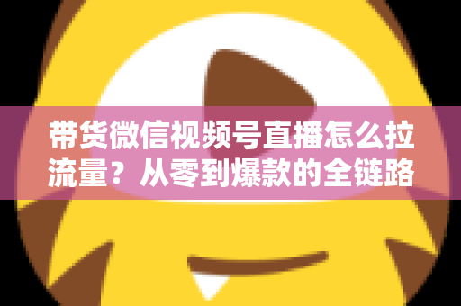 带货微信视频号直播怎么拉流量？从零到爆款的全链路引流实战指南