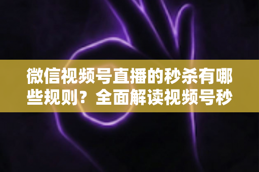 微信视频号直播的秒杀有哪些规则？全面解读视频号秒杀活动玩法、准入门槛与合规避坑指南