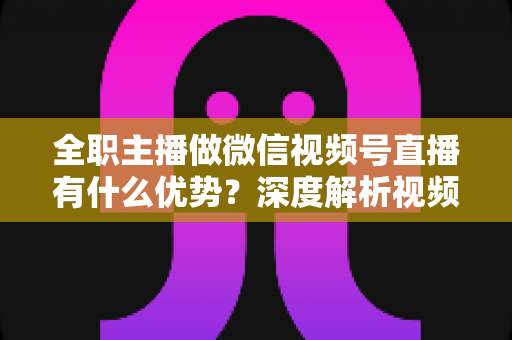 全职主播做微信视频号直播有什么优势？深度解析视频号直播红利、变现路径与全职创业指南
