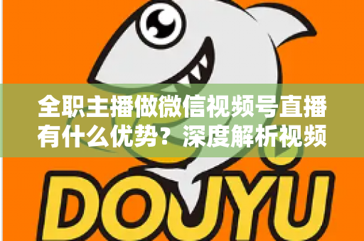 全职主播做微信视频号直播有什么优势？深度解析视频号直播红利、变现路径与全职创业指南
