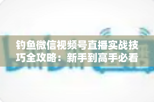 钓鱼微信视频号直播实战技巧全攻略:新手到高手必看的涨粉变现指南 钓鱼微信视频号直播实战技巧全攻略:新手到高手必看的涨粉变现指南