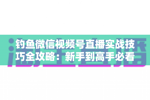 钓鱼微信视频号直播实战技巧全攻略：新手到高手必看的涨粉变现指南