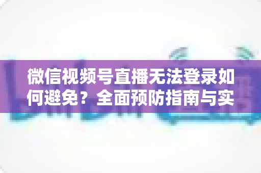 微信视频号直播无法登录如何避免？全面预防指南与实用技巧全解析