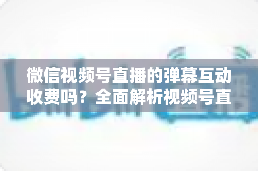 微信视频号直播的弹幕互动收费吗？全面解析视频号直播互动功能的免费与付费项目明细