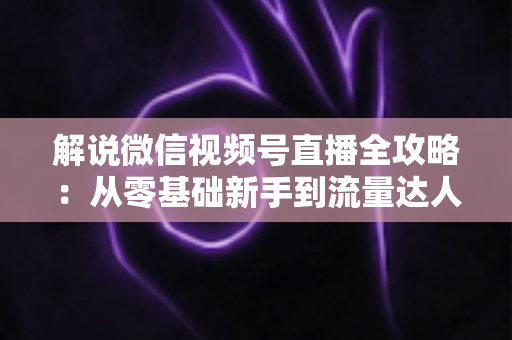 解说微信视频号直播全攻略：从零基础新手到流量达人的一站式实战指南