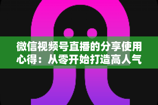 微信视频号直播的分享使用心得：从零开始打造高人气直播的实战指南