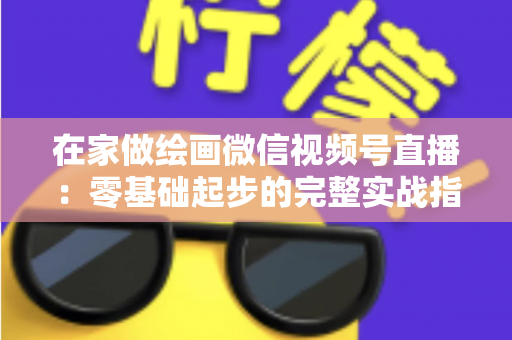 在家做绘画微信视频号直播：零基础起步的完整实战指南与变现攻略