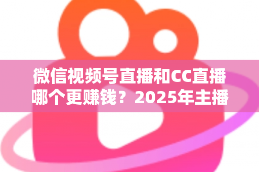 微信视频号直播和CC直播哪个更赚钱？2025年主播变现平台深度对比全解析