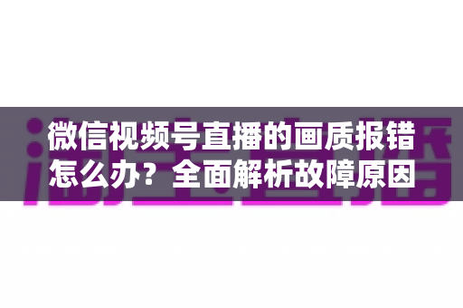 微信视频号直播的画质报错怎么办？全面解析故障原因与高效解决方案