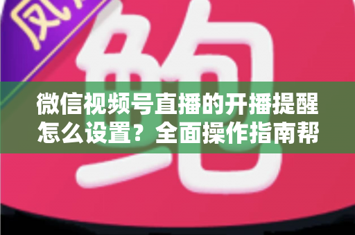 微信视频号直播的开播提醒怎么设置?全面操作指南帮你轻松不错过每一场精彩直播 微信视频号直播的开播提醒怎么设置?全面操作指南帮你轻松不错过每一场精彩直播