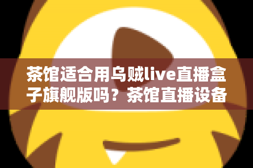 茶馆适合用乌贼live直播盒子旗舰版吗？茶馆直播设备选购与场景适配全解析