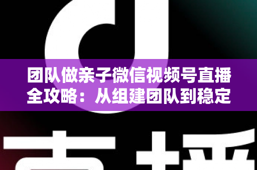 团队做亲子微信视频号直播全攻略：从组建团队到稳定变现的实战打法