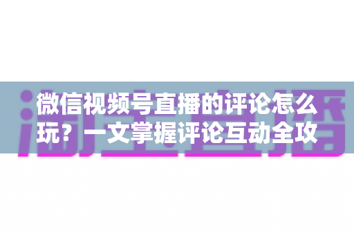 微信视频号直播的评论怎么玩?一文掌握评论互动全攻略与运营实战技巧 微信视频号直播的评论怎么玩?一文掌握评论互动全攻略与运营实战技巧