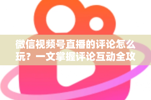 微信视频号直播的评论怎么玩?一文掌握评论互动全攻略与运营实战技巧 微信视频号直播的评论怎么玩?一文掌握评论互动全攻略与运营实战技巧