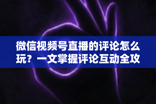 微信视频号直播的评论怎么玩？一文掌握评论互动全攻略与运营实战技巧